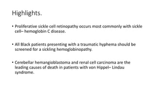 Highlights.
• Proliferative sickle cell retinopathy occurs most commonly with sickle
cell– hemoglobin C disease.
• All Black patients presenting with a traumatic hyphema should be
screened for a sickling hemoglobinopathy.
• Cerebellar hemangioblastoma and renal cell carcinoma are the
leading causes of death in patients with von Hippel– Lindau
syndrome.
 