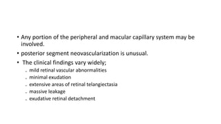 • Any portion of the peripheral and macular capillary system may be
involved.
• posterior segment neovascularization is unusual.
• The clinical findings vary widely;
₋ mild retinal vascular abnormalities
₋ minimal exudation
₋ extensive areas of retinal telangiectasia
₋ massive leakage
₋ exudative retinal detachment
 