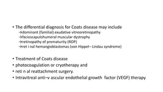 • The differential diagnosis for Coats disease may include
→dominant (familial) exudative vitreoretinopathy
→facioscapulohumeral muscular dystrophy
→retinopathy of prematurity (ROP)
→ret i nal hemangioblastomas (von Hippel– Lindau syndrome)
• Treatment of Coats disease
• photocoagulation or cryotherapy and
• reti n al reattachment surgery.
• Intravitreal anti–v ascular endothelial growth factor (VEGF) therapy
 
