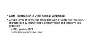 • Coats- like Reaction in Other Ret in al Conditions:
• Certain forms of RP may be associated with a “Coats- like” reaction,
characterized by telangiectatic, dilated vessels and extensive lipid
exudation
oCRB1- associated RP1
oreti n al vasoproliferative tumor
 
