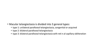 • Macular telangiectasia is divided into 3 general types:
• type 1: unilateral parafoveal telangiectasia, congenital or acquired
• type 2: bilateral parafoveal telangiectasia
• type 3: bilateral parafoveal telangiectasia with reti n al capillary obliteration
 