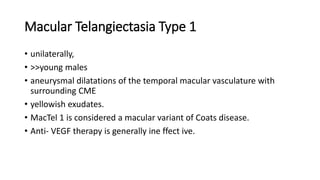 Macular Telangiectasia Type 1
• unilaterally,
• >>young males
• aneurysmal dilatations of the temporal macular vasculature with
surrounding CME
• yellowish exudates.
• MacTel 1 is considered a macular variant of Coats disease.
• Anti- VEGF therapy is generally ine ffect ive.
 
