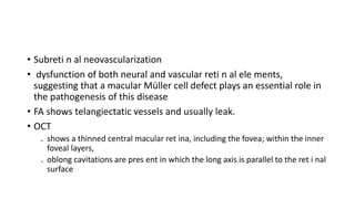 • Subreti n al neovascularization
• dysfunction of both neural and vascular reti n al ele ments,
suggesting that a macular Müller cell defect plays an essential role in
the pathogenesis of this disease
• FA shows telangiectatic vessels and usually leak.
• OCT
₋ shows a thinned central macular ret ina, including the fovea; within the inner
foveal layers,
₋ oblong cavitations are pres ent in which the long axis is parallel to the ret i nal
surface
 