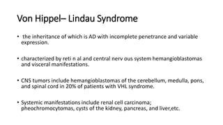 Von Hippel– Lindau Syndrome
• the inheritance of which is AD with incomplete penetrance and variable
expression.
• characterized by reti n al and central nerv ous system hemangioblastomas
and visceral manifestations.
• CNS tumors include hemangioblastomas of the cerebellum, medulla, pons,
and spinal cord in 20% of patients with VHL syndrome.
• Systemic manifestations include renal cell carcinoma;
pheochromocytomas, cysts of the kidney, pancreas, and liver,etc.
 