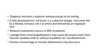 • Diagnosis warrants a systemic workup and ge ne tic testing.
• A fully developed ret i nal lesion is a s pherical orange- red tumor fed
by a dilated, tortuous reti n al artery and drained by an engorged
vein.
• Bilateral involvement occurs in 50% of patients.
• Leakage from a hemangioblastoma may cause decreased vision from
macular exudates with or without exudative ret i nal detachment.
• Vitreous hemorrhage or traction detachment may also occur
 