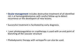 • Ocular management includes destructive treatment of all identified
reti n al hemangioblastomas with careful follow-up to detect
recurrence or the developent of new lesions.
• Successful treatment is facilitated by early diagnosis.
• Laser photocoagulation or cryotherapy is used with an end point of
blanching of the vascular structure
• Photodynamic therapy with verteporfin can also be used.
 