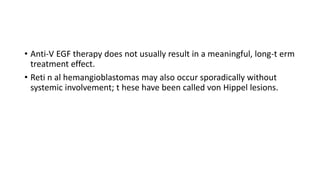 • Anti-V EGF therapy does not usually result in a meaningful, long-t erm
treatment effect.
• Reti n al hemangioblastomas may also occur sporadically without
systemic involvement; t hese have been called von Hippel lesions.
 