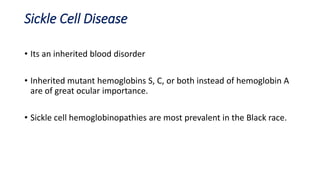 Sickle Cell Disease
• Its an inherited blood disorder
• Inherited mutant hemoglobins S, C, or both instead of hemoglobin A
are of great ocular importance.
• Sickle cell hemoglobinopathies are most prevalent in the Black race.
 