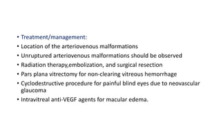 • Treatment/management:
• Location of the arteriovenous malformations
• Unruptured arteriovenous malformations should be observed
• Radiation therapy,embolization, and surgical resection
• Pars plana vitrectomy for non-clearing vitreous hemorrhage
• Cyclodestructive procedure for painful blind eyes due to neovascular
glaucoma
• Intravitreal anti-VEGF agents for macular edema.
 
