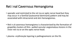 Ret i nal Cavernous Hemangioma
• sporadic and restricted to the ret ina or optic nerve head but they
may occur in a familial (autosomal dominant) pattern and may be
associated with intracranial and skin hemangiomas.
• Reti n al cavernous hemangioma is characterized by the formation of
grapelike clusters of thin- walled saccular angiomatous lesions in the
inner reti na or on the optic nerve head.
• plasma- erythrocyte layering is pathognomonic on the FA.
 