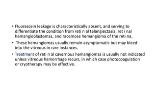 • Fluorescein leakage is characteristically absent, and serving to
differentiate the condition from reti n al telangiectasia, ret i nal
hemangioblastomas, and racemose hemangioma of the reti na.
• These hemangiomas usually remain asymptomatic but may bleed
into the vitreous in rare instances.
• Treatment of reti n al cavernous hemangiomas is usually not indicated
unless vitreous hemorrhage recurs, in which case photocoagulation
or cryotherapy may be effective.
 