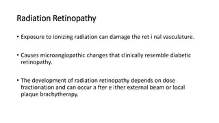 Radiation Retinopathy
• Exposure to ionizing radiation can damage the ret i nal vasculature.
• Causes microangiopathic changes that clinically resemble diabetic
retinopathy.
• The development of radiation retinopathy depends on dose
fractionation and can occur a fter e ither external beam or local
plaque brachytherapy.
 
