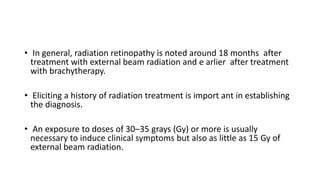 • In general, radiation retinopathy is noted around 18 months after
treatment with external beam radiation and e arlier after treatment
with brachytherapy.
• Eliciting a history of radiation treatment is import ant in establishing
the diagnosis.
• An exposure to doses of 30–35 grays (Gy) or more is usually
necessary to induce clinical symptoms but also as little as 15 Gy of
external beam radiation.
 