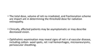• The total dose, volume of reti na irradiated, and fractionation scheme
are import ant in determining the threshold dose for radiation
retinopathy.
• Clinically, affected patients may be asymptomatic or may describe
decreased vision.
• Ophthalmic examination may reveal signs of reti n al vascular disease,
including cotton- wool spots, ret i nal hemorrhages, microaneurysms,
perivascular sheathing.
 
