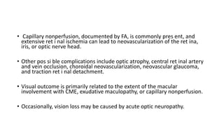 • Capillary nonperfusion, documented by FA, is commonly pres ent, and
extensive ret i nal ischemia can lead to neovascularization of the ret ina,
iris, or optic nerve head.
• Other pos si ble complications include optic atrophy, central ret inal artery
and vein occlusion, choroidal neovascularization, neovascular glaucoma,
and traction ret i nal detachment.
• Visual outcome is primarily related to the extent of the macular
involvement with CME, exudative maculopathy, or capillary nonperfusion.
• Occasionally, vision loss may be caused by acute optic neuropathy.
 