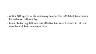 • Anti-V EGF agents or ste roids may be effective (off- label) treatments
for radiation retinopathy.
• Laser photocoagulation is less effective b ecause it results in ret i nal
atrophy and laser scar expansion.
 