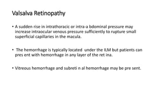 Valsalva Retinopathy
• A sudden rise in intrathoracic or intra-a bdominal pressure may
increase intraocular venous pressure sufficiently to rupture small
superficial capillaries in the macula.
• The hemorrhage is typically located under the ILM but patients can
pres ent with hemorrhage in any layer of the ret ina.
• Vitreous hemorrhage and subreti n al hemorrhage may be pre sent.
 