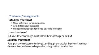 • Treatment/management:
• Medical treatment
 Stool softeners for constipation
 Avoid strenuous exercices
 Propped up position for blood to settle inferiorly
Laser treatment
Nd-YAG laser for large subhyaloid hemorrhage/sub ILM
Surgical treatment
Pars plana vitrectomy for longstanding pre-macular hemorrhagemor
dense vitreous hemorrhage obscuring retinal evaluation
 