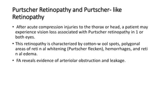 Purtscher Retinopathy and Purtscher- like
Retinopathy
• After acute compression injuries to the thorax or head, a patient may
experience vision loss associated with Purtscher retinopathy in 1 or
both eyes.
• This retinopathy is characterized by cotton-w ool spots, polygonal
areas of reti n al whitening (Purtscher flecken), hemorrhages, and reti
n al edema.
• FA reveals evidence of arteriolar obstruction and leakage.
 
