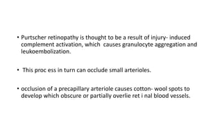 • Purtscher retinopathy is thought to be a result of injury- induced
complement activation, which causes granulocyte aggregation and
leukoembolization.
• This proc ess in turn can occlude small arterioles.
• occlusion of a precapillary arteriole causes cotton- wool spots to
develop which obscure or partially overlie ret i nal blood vessels.
 