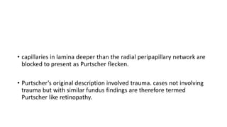 • capillaries in lamina deeper than the radial peripapillary network are
blocked to present as Purtscher flecken.
• Purtscher’s original description involved trauma. cases not involving
trauma but with similar fundus findings are therefore termed
Purtscher like retinopathy.
 