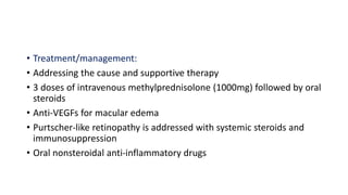 • Treatment/management:
• Addressing the cause and supportive therapy
• 3 doses of intravenous methylprednisolone (1000mg) followed by oral
steroids
• Anti-VEGFs for macular edema
• Purtscher-like retinopathy is addressed with systemic steroids and
immunosuppression
• Oral nonsteroidal anti-inflammatory drugs
 