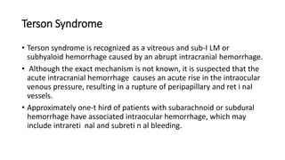 Terson Syndrome
• Terson syndrome is recognized as a vitreous and sub-I LM or
subhyaloid hemorrhage caused by an abrupt intracranial hemorrhage.
• Although the exact mechanism is not known, it is suspected that the
acute intracranial hemorrhage causes an acute rise in the intraocular
venous pressure, resulting in a rupture of peripapillary and ret i nal
vessels.
• Approximately one-t hird of patients with subarachnoid or subdural
hemorrhage have associated intraocular hemorrhage, which may
include intrareti nal and subreti n al bleeding.
 