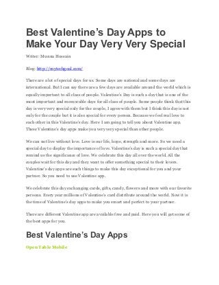 Best Valentine’s Day Apps to
Make Your Day Very Very Special
Writer: Munna Hossain
Blog: http://mytechgoal.com/
There are a lot of special days for us. Some days are national and some days are
international. But I can say there are a few days are available around the world which is
equally important to all class of people. Valentine’s Day is such a day that is one of the
most important and memorable days for all class of people. Some people think that this
day is very very special only for the couple, I agree with them but I think this day is not
only for the couple but it is also special for every person. Because we feel real love to
each other in this Valentine’s day. Here I am going to tell you about Valentine app.
These Valentine’s day apps make you very very special than other people.
We can not live without love. Love is our life, hope, strength and more. So we need a
special day to display the importance of love. Valentine’s day is such a special day that
remind us the significance of love. We celebrate this day all over the world. All the
couples wait for this day and they want to offer something special to their lovers.
Valentine’s day apps are such things to make this day exceptional for you and your
partner. So you need to use Valentine app.
We celebrate this day exchanging cards, gifts, candy, flowers and more with our favorite
persons. Every year millions of Valentine’s card distribute around the world. Now it is
the time of Valentine’s day apps to make you smart and perfect to your partner.
There are different Valentine app are available free and paid. Here you will get some of
the best apps for you.
Best Valentine’s Day Apps
Open Table Mobile
 