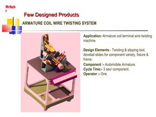 Few Designed ProductsFew Designed Products
Deligh
t
ARMATURE COIL WIRE TWISTING SYSTEM
Application:-Armature coil terminal wire twisting
machine
Design Elements:- Twisting & slipping tool,
dovetail slides for component variety, fixture &
frame.
Component :- Automobile Armature.
Cycle Time:- 3 sec/ component.
Operator :- One
 