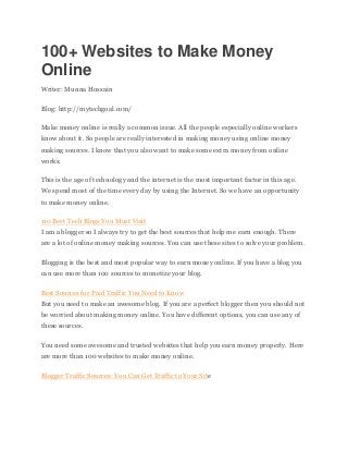 100+ Websites to Make Money
Online
Writer: Munna Hossain
Blog: http://mytechgoal.com/
Make money online is really a common issue. All the people especially online workers
know about it. So people are really interested in making money using online money
making sources. I know that you also want to make some extra money from online
works.
This is the age of technology and the internet is the most important factor in this age.
We spend most of the time every day by using the Internet. So we have an opportunity
to make money online.
110 Best Tech Blogs You Must Visit
I am a blogger so I always try to get the best sources that help me earn enough. There
are a lot of online money making sources. You can use these sites to solve your problem.
Blogging is the best and most popular way to earn money online. If you have a blog you
can use more than 100 sources to monetize your blog.
Best Sources for Paid Traffic You Need to Know
But you need to make an awesome blog. If you are a perfect blogger then you should not
be worried about making money online. You have different options, you can use any of
these sources.
You need some awesome and trusted websites that help you earn money properly. Here
are more than 100 websites to make money online.
Blogger Traffic Sources: You Can Get Traffic to Your Site
 