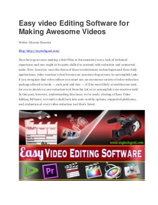 Easy video Editing Software for
Making Awesome Videos
Writer: Munna Hossain
Blog: http://mytechgoal.com/
Days have gone once making a brief film or documentary was a task of technical
experience and one ought to be quite skilled to contend with reduction and connected
tasks. Now, however, once the dawn of these revolutionary technologies and their daily
applications, video reaction to has become an associate degree easy-to-accomplish task,
if you recognize that video editors you must use. an enormous variety of video reduction
package offered in trade — each paid and free —, it’ll be most likely a troublesome task
for you to decide on one redaction tool from the list so to accomplish your reaction task!
In this post, however, understanding this issue, we’ve ready a listing of Easy Video
Editing Software. we tend to shall look into note-worthy options, supported platforms,
and evaluation of every video redaction tool that’s listed.
 