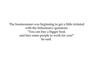 The businessman was beginning to get a little irritated
with the fisherman's questions.
"You can buy a bigger boat,
and hire some people to work for you!“
he said.
 