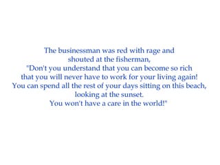 The businessman was red with rage and
shouted at the fisherman,
"Don't you understand that you can become so rich
that you will never have to work for your living again!
You can spend all the rest of your days sitting on this beach,
looking at the sunset.
You won't have a care in the world!"
 