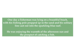 One day a fisherman was lying on a beautiful beach,
with his fishing pole propped up in the sand and his solitary
line cast out into the sparkling blue surf.
He was enjoying the warmth of the afternoon sun and
the prospect of catching a fish.
 