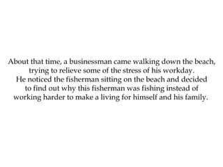 About that time, a businessman came walking down the beach,
trying to relieve some of the stress of his workday.
He noticed the fisherman sitting on the beach and decided
to find out why this fisherman was fishing instead of
working harder to make a living for himself and his family.
 
