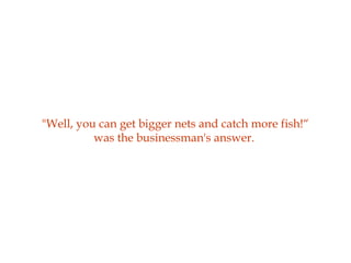 "Well, you can get bigger nets and catch more fish!“
was the businessman's answer.
 