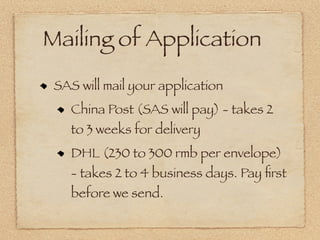 Mailing of Application
 SAS will mail your application
    China Post (SAS will pay) - takes 2
    to 3 weeks for delivery
    DHL (230 to 300 rmb per envelope)
    - takes 2 to 4 business days. Pay ﬁrst
    before we send.
 