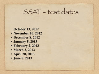 SSAT - test dates

    October 13, 2012
•   November 10, 2012
•   December 8, 2012
•   January 5, 2013
•   February 2, 2013
•   March 2, 2013
•   April 20, 2013
•   June 8, 2013
 