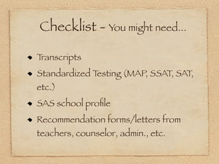 Checklist - You might need...

Transcripts
Standardized Testing (MAP, SSAT, SAT,
etc.)
SAS school proﬁle
Recommendation forms/letters from
teachers, counselor, admin., etc.
 