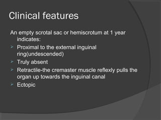 Clinical features
An empty scrotal sac or hemiscrotum at 1 year
  indicates:
 Proximal to the external inguinal
  ring(undescended)
 Truly absent
 Retractile-the cremaster muscle reflexly pulls the
  organ up towards the inguinal canal
 Ectopic
 