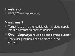 Investigation
   USG,CT and laparoscopy


Management
   Target is to bring the testicle with its blood supply
    into the scrotum as early as possible
 Orchidopexy:should be done beyong puberty
   Testicular prosthesis can be placed in the
    scrotum
 