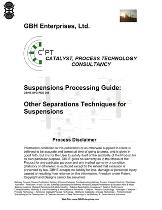 GBH Enterprises, Ltd.

Suspensions Processing Guide:
GBHE SPG PEG 309

Other Separations Techniques for
Suspensions

Process Disclaimer
Information contained in this publication or as otherwise supplied to Users is
believed to be accurate and correct at time of going to press, and is given in
good faith, but it is for the User to satisfy itself of the suitability of the Product for
its own particular purpose. GBHE gives no warranty as to the fitness of the
Product for any particular purpose and any implied warranty or condition
(statutory or otherwise) is excluded except to the extent that exclusion is
prevented by law. GBHE accepts no liability for loss, damage or personnel injury
caused or resulting from reliance on this information. Freedom under Patent,
Copyright and Designs cannot be assumed.
Refinery Process Stream Purification Refinery Process Catalysts Troubleshooting Refinery Process Catalyst Start-Up / Shutdown
Activation Reduction In-situ Ex-situ Sulfiding Specializing in Refinery Process Catalyst Performance Evaluation Heat & Mass
Balance Analysis Catalyst Remaining Life Determination Catalyst Deactivation Assessment Catalyst Performance
Characterization Refining & Gas Processing & Petrochemical Industries Catalysts / Process Technology - Hydrogen Catalysts /
Process Technology – Ammonia Catalyst Process Technology - Methanol Catalysts / process Technology – Petrochemicals
Specializing in the Development & Commercialization of New Technology in the Refining & Petrochemical Industries
Web Site: www.GBHEnterprises.com

 
