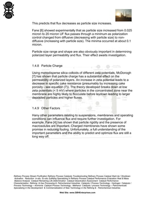 This predicts that flux decreases as particle size increases.
Fane [6] showed experimentally that as particle size increased from 0.025
micron to 20 micron UF flux passes through a minimum as polarization
control changed from diffusive (decreasing with particle size) to nondiffusive (increasing with particle size). The minima occurred at about 0.1
micron.
Particle size range and shape are also obviously important in determining
polarized layer permeability and flux. Their effect awaits investigation.

1.4.8 Particle Charge
Using monodisperse silica colloids of different zeta potentials, McDonogh
[7] has shown that particle charge has a substantial effect on the
permeability of polarized layers. An increase in zeta potential leads to a
decrease in specific cake resistance (presumably by increasing cake
porosity - see equation (7)). The theory developed breaks down at low
zeta potentials (< 5 mV) where particles in the concentrated zone near the
membrane are highly likely to flocculate before laydown leading to larger
deposited particles and higher fluxes.

1.4.9 Other Factors
Hany other parameters relating to suspensions, membranes and operating
conditions can influence flux and require further investigation. For
example, Fane [4] has shown that particle rigidity and the presence of
macrosolutes are important. Charged membranes have shown some
promise in reducing fouling. Unfortunately, a full understanding of the
important parameters and the ability to predict and optimize flux are still a
long way off.

Refinery Process Stream Purification Refinery Process Catalysts Troubleshooting Refinery Process Catalyst Start-Up / Shutdown
Activation Reduction In-situ Ex-situ Sulfiding Specializing in Refinery Process Catalyst Performance Evaluation Heat & Mass
Balance Analysis Catalyst Remaining Life Determination Catalyst Deactivation Assessment Catalyst Performance
Characterization Refining & Gas Processing & Petrochemical Industries Catalysts / Process Technology - Hydrogen Catalysts /
Process Technology – Ammonia Catalyst Process Technology - Methanol Catalysts / process Technology – Petrochemicals
Specializing in the Development & Commercialization of New Technology in the Refining & Petrochemical Industries
Web Site: www.GBHEnterprises.com

 