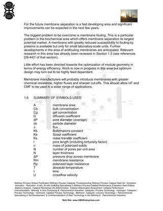 For the future membrane separation is a fast developing area and significant
improvements can be expected in the next few years.
The biggest problem to be overcome is membrane fouling. This is a particular
problem in the biochemical area which offers membrane separation its largest
potential market. A membrane with greatly reduced susceptibility to fouling by
proteins is available but only for small laboratory-scale units. Further
developments in the area of antifouling membranes are anticipated. Relevant
research in this area has already been reviewed in Section 1.5 (see references
[39-44]1 of that section).
Little effort has been directed towards the optimization of module geometry in
terms of energy efficiency. Work is now in progress in this area but optimum
design may turn out to be highly feed dependent.
Membrane manufacturers will probably introduce membranes with greater
chemical resistance, higher fluxes and sharper cut-offs. This should allow UF and
CMF to be used in a wider range of applications.

1.6

SUMMARY OF SYMBOLS USED
A
Cb
Cg
D
dP
ds
J
Kb
Ke
Ks
l
n
N
N
ΔP
Rm
Rp
T
t
U

membrane area
bulk concentration
gel concentration
diffusion coefficient
pore diameter (average)
particle diameter
flux
Boltzmann's constant
Scour coefficient
mass transfer coefficient
pore length (including tortuosity factor)
mass of polarized solids
number of pores per unit area
layer thickness
pressure drop across membrane
membrane resistance
polarized layer resistance
absolute temperature
time
crossflow velocity

Refinery Process Stream Purification Refinery Process Catalysts Troubleshooting Refinery Process Catalyst Start-Up / Shutdown
Activation Reduction In-situ Ex-situ Sulfiding Specializing in Refinery Process Catalyst Performance Evaluation Heat & Mass
Balance Analysis Catalyst Remaining Life Determination Catalyst Deactivation Assessment Catalyst Performance
Characterization Refining & Gas Processing & Petrochemical Industries Catalysts / Process Technology - Hydrogen Catalysts /
Process Technology – Ammonia Catalyst Process Technology - Methanol Catalysts / process Technology – Petrochemicals
Specializing in the Development & Commercialization of New Technology in the Refining & Petrochemical Industries
Web Site: www.GBHEnterprises.com

 