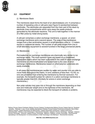 2.2

EQUIPMENT
(i) Membrane Stack
The membrane stack forms the heart of an electrodialysis unit. It comprises a
number of repeating units or cell pairs (see Figure 5) sandwiched between
electrodes. The electrodes are separated from the main part of the stack by
electrode rinse compartments which carry away the waste products
generated by the electrode reactions. The unit is held together in the manner
of a filter press by metal strong backs.
A cell pair comprises a cation exchange membrane, a spacer, an anion
exchange membrane and a second spacer. The area of the membranes
ranges from a few centimetres square in small laboratory units to ~ 2 meters
square in commercial stacks. The number of cell pairs ranges from one in
small laboratory equipment to several hundred in the large commercial plants.
(ii) Membranes
Permselective ion exchange membranes are chemically very similar to ion
exchange resins. The most common types are based on a crosslinked
polystyrene matrix which has been sulfonated in the case of cation exchange
membranes or chloromethylated and quaternized in the case of anion
exchange membranes. Membranes based on other polymer substrates are
easily available.
In all cases the membranes are swollen by water and counter ions are able to
move freely throughout the matrix. In ionic solutions of less than ~0.2 M, coions are prevented from entering the membrane by Donnan exclusion. For
example, the transport number for cations in a cation exchange membrane is
typically greater than 0.9. (Similarly for anions in anion exchange
membranes.)
Non polar solutes may pass into or through the membrane depending on their
size and molecular weight and on the tightness of the membrane. All
membranes may be expected to block the transport of colloids or proteins.

Refinery Process Stream Purification Refinery Process Catalysts Troubleshooting Refinery Process Catalyst Start-Up / Shutdown
Activation Reduction In-situ Ex-situ Sulfiding Specializing in Refinery Process Catalyst Performance Evaluation Heat & Mass
Balance Analysis Catalyst Remaining Life Determination Catalyst Deactivation Assessment Catalyst Performance
Characterization Refining & Gas Processing & Petrochemical Industries Catalysts / Process Technology - Hydrogen Catalysts /
Process Technology – Ammonia Catalyst Process Technology - Methanol Catalysts / process Technology – Petrochemicals
Specializing in the Development & Commercialization of New Technology in the Refining & Petrochemical Industries
Web Site: www.GBHEnterprises.com

 