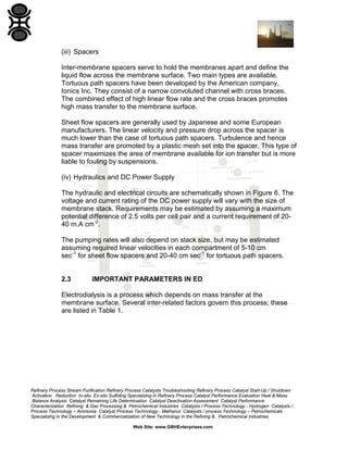 (iii) Spacers
Inter-membrane spacers serve to hold the membranes apart and define the
liquid flow across the membrane surface. Two main types are available.
Tortuous path spacers have been developed by the American company,
Ionics Inc. They consist of a narrow convoluted channel with cross braces.
The combined effect of high linear flow rate and the cross braces promotes
high mass transfer to the membrane surface.
Sheet flow spacers are generally used by Japanese and some European
manufacturers. The linear velocity and pressure drop across the spacer is
much lower than the case of tortuous path spacers. Turbulence and hence
mass transfer are promoted by a plastic mesh set into the spacer. This type of
spacer maximizes the area of membrane available for ion transfer but is more
liable to fouling by suspensions.
(iv) Hydraulics and DC Power Supply
The hydraulic and electrical circuits are schematically shown in Figure 6. The
voltage and current rating of the DC power supply will vary with the size of
membrane stack. Requirements may be estimated by assuming a maximum
potential difference of 2.5 volts per cell pair and a current requirement of 2040 m.A cm-2.
The pumping rates will also depend on stack size, but may be estimated
assuming required linear velocities in each compartment of 5-10 cm
sec-1 for sheet flow spacers and 20-40 cm sec-1 for tortuous path spacers.

2.3

IMPORTANT PARAMETERS IN ED

Electrodialysis is a process which depends on mass transfer at the
membrane surface. Several inter-related factors govern this process; these
are listed in Table 1.

Refinery Process Stream Purification Refinery Process Catalysts Troubleshooting Refinery Process Catalyst Start-Up / Shutdown
Activation Reduction In-situ Ex-situ Sulfiding Specializing in Refinery Process Catalyst Performance Evaluation Heat & Mass
Balance Analysis Catalyst Remaining Life Determination Catalyst Deactivation Assessment Catalyst Performance
Characterization Refining & Gas Processing & Petrochemical Industries Catalysts / Process Technology - Hydrogen Catalysts /
Process Technology – Ammonia Catalyst Process Technology - Methanol Catalysts / process Technology – Petrochemicals
Specializing in the Development & Commercialization of New Technology in the Refining & Petrochemical Industries
Web Site: www.GBHEnterprises.com

 