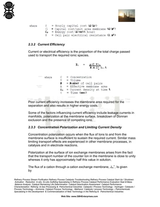 2.3.2 Current Efficiency
Current or electrical efficiency is the proportion of the total charge passed
used to transport the required ionic species.

Poor current efficiency increases the membrane area required for the
separation and also results in higher energy costs.
Some of the factors influencing current efficiency include leakage currents in
manifolds, polarization at the membrane surface, breakdown of Donnan
exclusion and the presence of competing ions.
2.3.3 Concentration Polarization and Limiting Current Density
Concentration polarization occurs when the flux of Ions to and from the
membrane surface is insufficient to sustain the required current. Similar mass
limiting transport effects are experienced in other membrane processes, in
catalysis and in electrode reactions.
Polarization at the surface of ion exchange membranes arises from the fact
that the transport number of the counter Ion in the membrane is close to unity
whereas it only has approximately half this value in solution.
The flux of a cation through a cation exchange membrane, Jm+, Is given
by
Refinery Process Stream Purification Refinery Process Catalysts Troubleshooting Refinery Process Catalyst Start-Up / Shutdown
Activation Reduction In-situ Ex-situ Sulfiding Specializing in Refinery Process Catalyst Performance Evaluation Heat & Mass
Balance Analysis Catalyst Remaining Life Determination Catalyst Deactivation Assessment Catalyst Performance
Characterization Refining & Gas Processing & Petrochemical Industries Catalysts / Process Technology - Hydrogen Catalysts /
Process Technology – Ammonia Catalyst Process Technology - Methanol Catalysts / process Technology – Petrochemicals
Specializing in the Development & Commercialization of New Technology in the Refining & Petrochemical Industries
Web Site: www.GBHEnterprises.com

 
