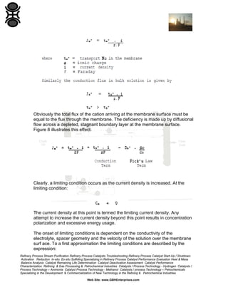 Obviously the total flux of the cation arriving at the membrane surface must be
equal to the flux through the membrane. The deficiency is made up by diffusional
flow across a depleted, stagnant boundary layer at the membrane surface.
Figure 8 illustrates this effect.

Clearly, a limiting condition occurs as the current density is increased. At the
limiting condition:

The current density at this point is termed the limiting current density. Any
attempt to increase the current density beyond this point results in concentration
polarization and excessive energy usage.
The onset of limiting conditions is dependent on the conductivity of the
electrolyte, spacer geometry and the velocity of the solution over the membrane
surf ace. To a first approximation the limiting conditions are described by the
expression:
Refinery Process Stream Purification Refinery Process Catalysts Troubleshooting Refinery Process Catalyst Start-Up / Shutdown
Activation Reduction In-situ Ex-situ Sulfiding Specializing in Refinery Process Catalyst Performance Evaluation Heat & Mass
Balance Analysis Catalyst Remaining Life Determination Catalyst Deactivation Assessment Catalyst Performance
Characterization Refining & Gas Processing & Petrochemical Industries Catalysts / Process Technology - Hydrogen Catalysts /
Process Technology – Ammonia Catalyst Process Technology - Methanol Catalysts / process Technology – Petrochemicals
Specializing in the Development & Commercialization of New Technology in the Refining & Petrochemical Industries
Web Site: www.GBHEnterprises.com

 