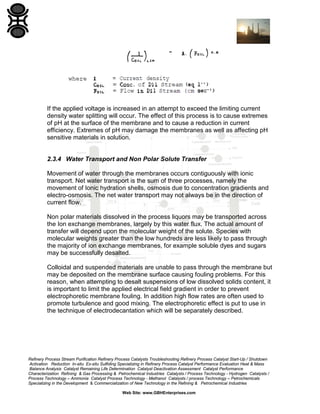 If the applied voltage is increased in an attempt to exceed the limiting current
density water splitting will occur. The effect of this process is to cause extremes
of pH at the surface of the membrane and to cause a reduction in current
efficiency. Extremes of pH may damage the membranes as well as affecting pH
sensitive materials in solution.

2.3.4 Water Transport and Non Polar Solute Transfer
Movement of water through the membranes occurs contiguously with ionic
transport. Net water transport is the sum of three processes, namely the
movement of Ionic hydration shells, osmosis due to concentration gradients and
electro-osmosis. The net water transport may not always be in the direction of
current flow.
Non polar materials dissolved in the process liquors may be transported across
the Ion exchange membranes, largely by this water flux. The actual amount of
transfer will depend upon the molecular weight of the solute. Species with
molecular weights greater than the low hundreds are less likely to pass through
the majority of ion exchange membranes, for example soluble dyes and sugars
may be successfully desalted.
Colloidal and suspended materials are unable to pass through the membrane but
may be deposited on the membrane surface causing fouling problems. For this
reason, when attempting to desalt suspensions of low dissolved solids content, it
is important to limit the applied electrical field gradient in order to prevent
electrophoretic membrane fouling. In addition high flow rates are often used to
promote turbulence and good mixing. The electrophoretic effect is put to use in
the technique of electrodecantation which will be separately described.

Refinery Process Stream Purification Refinery Process Catalysts Troubleshooting Refinery Process Catalyst Start-Up / Shutdown
Activation Reduction In-situ Ex-situ Sulfiding Specializing in Refinery Process Catalyst Performance Evaluation Heat & Mass
Balance Analysis Catalyst Remaining Life Determination Catalyst Deactivation Assessment Catalyst Performance
Characterization Refining & Gas Processing & Petrochemical Industries Catalysts / Process Technology - Hydrogen Catalysts /
Process Technology – Ammonia Catalyst Process Technology - Methanol Catalysts / process Technology – Petrochemicals
Specializing in the Development & Commercialization of New Technology in the Refining & Petrochemical Industries
Web Site: www.GBHEnterprises.com

 
