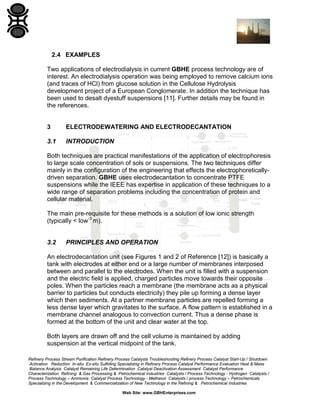 2.4 EXAMPLES
Two applications of electrodialysis in current GBHE process technology are of
interest. An electrodialysis operation was being employed to remove calcium ions
(and traces of HCl) from glucose solution in the Cellulose Hydrolysis
development project of a European Conglomerate. In addition the technique has
been used to desalt dyestuff suspensions [11]. Further details may be found in
the references.

3

ELECTRODEWATERING AND ELECTRODECANTATION

3.1

INTRODUCTION

Both techniques are practical manifestations of the application of electrophoresis
to large scale concentration of sols or suspensions. The two techniques differ
mainly in the configuration of the engineering that effects the electrophoreticallydriven separation. GBHE uses electrodecantation to concentrate PTFE
suspensions while the IEEE has expertise in application of these techniques to a
wide range of separation problems including the concentration of protein and
cellular material.
The main pre-requisite for these methods is a solution of low ionic strength
(typically < low-3 m).

3.2

PRINCIPLES AND OPERATION

An electrodecantation unit (see Figures 1 and 2 of Reference [12]) is basically a
tank with electrodes at either end or a large number of membranes interposed
between and parallel to the electrodes. When the unit is filled with a suspension
and the electric field is applied, charged particles move towards their opposite
poles. When the particles reach a membrane (the membrane acts as a physical
barrier to particles but conducts electricity) they pile up forming a dense layer
which then sediments. At a partner membrane particles are repelled forming a
less dense layer which gravitates to the surface. A flow pattern is established in a
membrane channel analogous to convection current. Thus a dense phase is
formed at the bottom of the unit and clear water at the top.
Both layers are drawn off and the cell volume is maintained by adding
suspension at the vertical midpoint of the tank.
Refinery Process Stream Purification Refinery Process Catalysts Troubleshooting Refinery Process Catalyst Start-Up / Shutdown
Activation Reduction In-situ Ex-situ Sulfiding Specializing in Refinery Process Catalyst Performance Evaluation Heat & Mass
Balance Analysis Catalyst Remaining Life Determination Catalyst Deactivation Assessment Catalyst Performance
Characterization Refining & Gas Processing & Petrochemical Industries Catalysts / Process Technology - Hydrogen Catalysts /
Process Technology – Ammonia Catalyst Process Technology - Methanol Catalysts / process Technology – Petrochemicals
Specializing in the Development & Commercialization of New Technology in the Refining & Petrochemical Industries
Web Site: www.GBHEnterprises.com

 